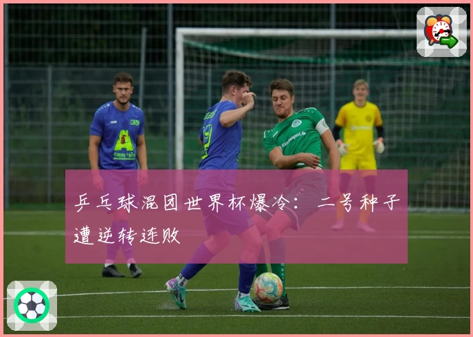 乒乓球混团世界杯爆冷：二号种子遭逆转连败