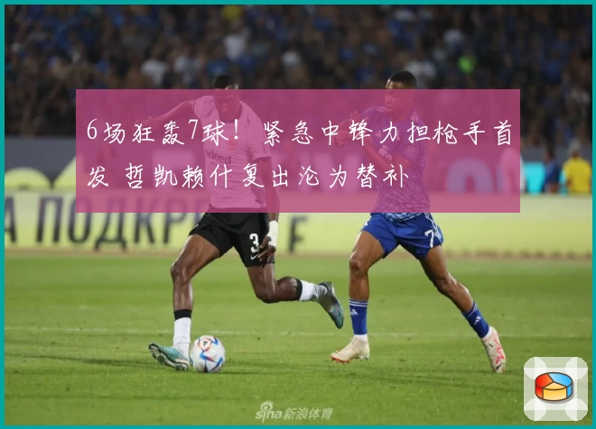 6场狂轰7球！紧急中锋力担枪手首发 哲凯赖什复出沦为替补