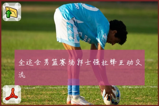 全运会男篮赛场郭士强杜锋互动交流