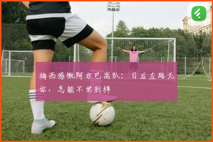 梅西感慨阿尔巴离队:日后左路无你,怎能不觉别样
