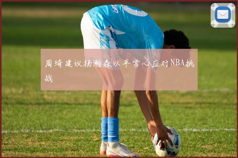 周琦建议杨瀚森以平常心应对NBA挑战