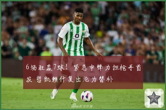 6场狂轰7球！紧急中锋力担枪手首发 哲凯赖什复出沦为替补
