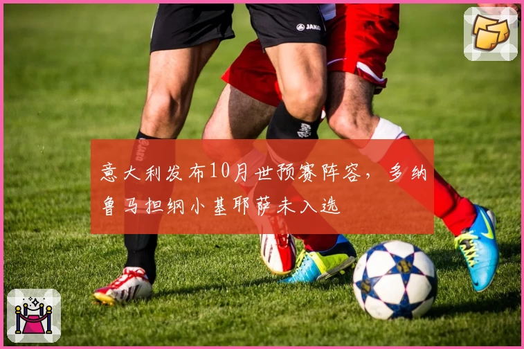 意大利发布10月世预赛阵容,多纳鲁马担纲小基耶萨未入选