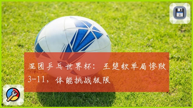 混团乒乓世界杯：王楚钦单局惨败3-11，体能挑战极限