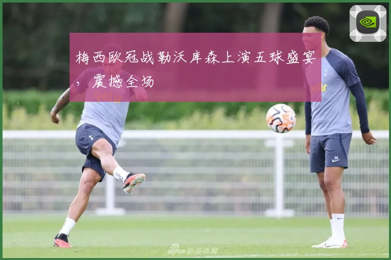 梅西欧冠战勒沃库森上演五球盛宴，震撼全场