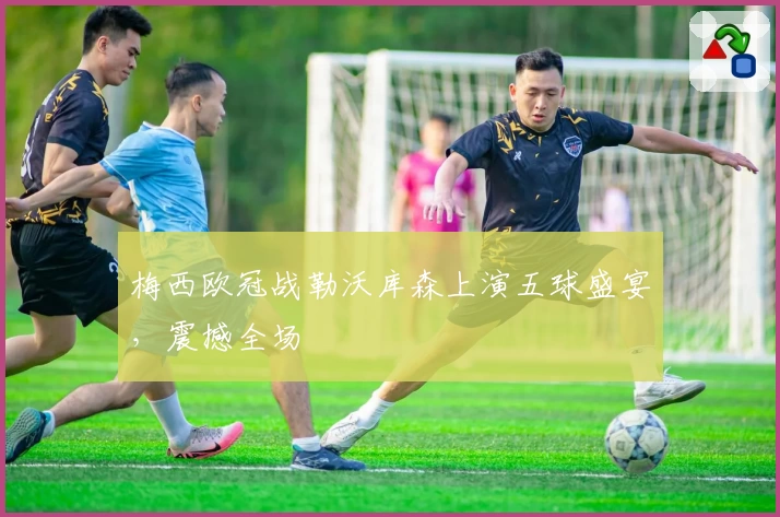 梅西欧冠战勒沃库森上演五球盛宴，震撼全场
