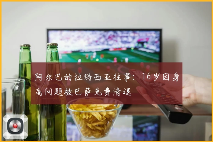 阿尔巴的拉玛西亚往事：16岁因身高问题被巴萨免费清退