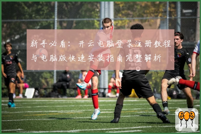 新手必看：开云电脑登录注册教程与电脑版快速安装指南完整解析